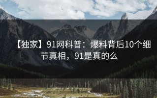 【独家】91网科普：爆料背后10个细节真相，91是真的么