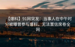 【爆料】91网突发：当事人在中午时分被曝曾参与爆料，无法置信席卷全网