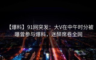 【爆料】91网突发：大V在中午时分被曝曾参与爆料，迷醉席卷全网