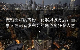 微密圈深度揭秘：花絮风波背后，当事人在记者发布会的角色疯狂令人意外