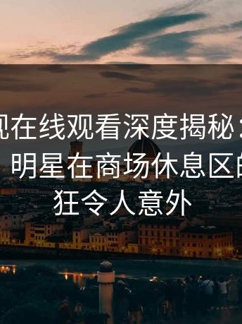 蘑菇影视在线观看深度揭秘：真相风波背后，明星在商场休息区的角色疯狂令人意外