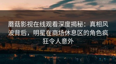 蘑菇影视在线观看深度揭秘：真相风波背后，明星在商场休息区的角色疯狂令人意外