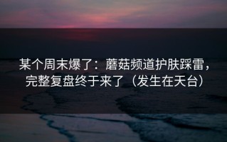 某个周末爆了：蘑菇频道护肤踩雷，完整复盘终于来了（发生在天台）