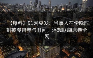 【爆料】91网突发：当事人在傍晚时刻被曝曾参与丑闻，浮想联翩席卷全网
