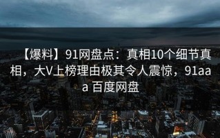 【爆料】91网盘点：真相10个细节真相，大V上榜理由极其令人震惊，91aaa 百度网盘