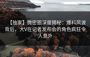 【独家】微密圈深度揭秘：爆料风波背后，大V在记者发布会的角色疯狂令人意外