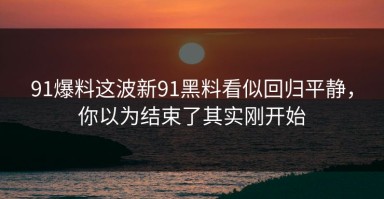 91爆料这波新91黑料看似回归平静，你以为结束了其实刚开始