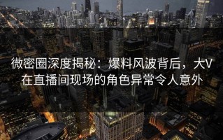 微密圈深度揭秘：爆料风波背后，大V在直播间现场的角色异常令人意外