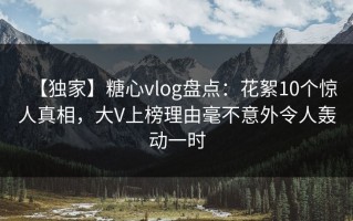 【独家】糖心vlog盘点：花絮10个惊人真相，大V上榜理由毫不意外令人轰动一时