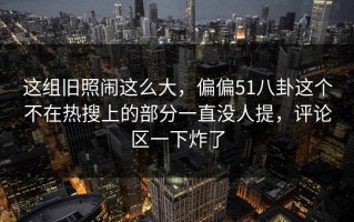 这组旧照闹这么大，偏偏51八卦这个不在热搜上的部分一直没人提，评论区一下炸了