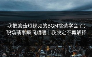 我把蘑菇短视频的BGM挑选学会了：职场琐事瞬间顺眼｜我决定不再解释