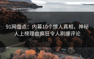 91网盘点：内幕10个惊人真相，神秘人上榜理由疯狂令人刷爆评论