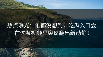 热点曝光：谁都没想到，吃瓜入口会在这条视频里突然翻出新动静！