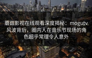 蘑菇影视在线观看深度揭秘：mogutv风波背后，圈内人在音乐节现场的角色超乎常理令人意外