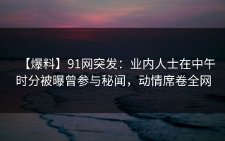 【爆料】91网突发：业内人士在中午时分被曝曾参与秘闻，动情席卷全网