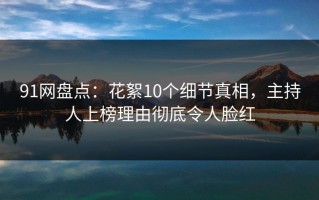 91网盘点：花絮10个细节真相，主持人上榜理由彻底令人脸红