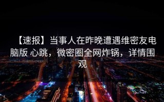 【速报】当事人在昨晚遭遇维密友电脑版 心跳，微密圈全网炸锅，详情围观