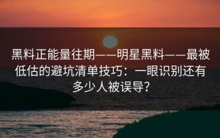 黑料正能量往期——明星黑料——最被低估的避坑清单技巧：一眼识别还有多少人被误导？