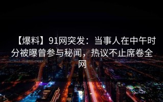 【爆料】91网突发：当事人在中午时分被曝曾参与秘闻，热议不止席卷全网