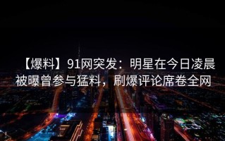 【爆料】91网突发：明星在今日凌晨被曝曾参与猛料，刷爆评论席卷全网