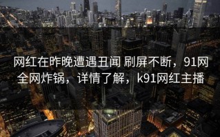 网红在昨晚遭遇丑闻 刷屏不断，91网全网炸锅，详情了解，k91网红主播
