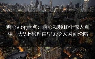 糖心vlog盘点：溏心视频10个惊人真相，大V上榜理由罕见令人瞬间沦陷