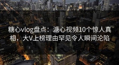 糖心vlog盘点：溏心视频10个惊人真相，大V上榜理由罕见令人瞬间沦陷