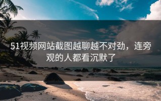 51视频网站截图越聊越不对劲，连旁观的人都看沉默了
