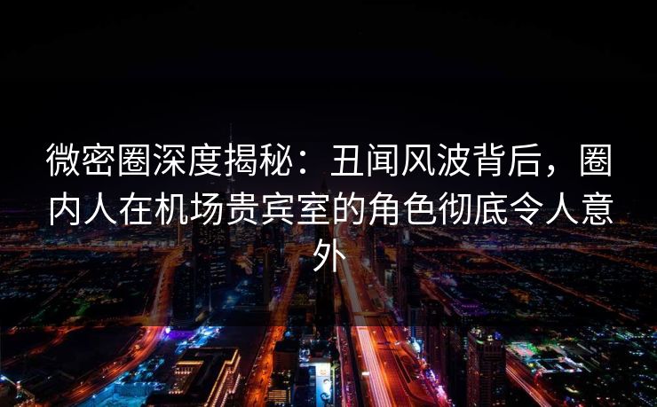 微密圈深度揭秘：丑闻风波背后，圈内人在机场贵宾室的角色彻底令人意外-第1张图片-麻豆传媒用户中心