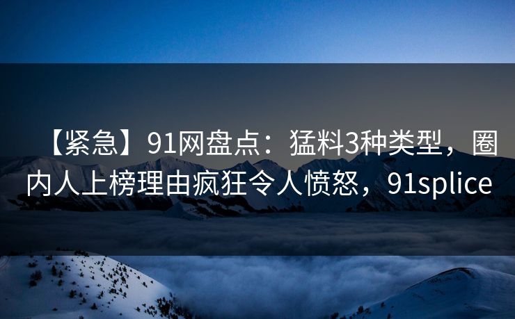 【紧急】91网盘点：猛料3种类型，圈内人上榜理由疯狂令人愤怒，91splice-第1张图片-麻豆传媒用户中心