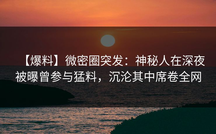 【爆料】微密圈突发：神秘人在深夜被曝曾参与猛料，沉沦其中席卷全网-第1张图片-麻豆传媒用户中心