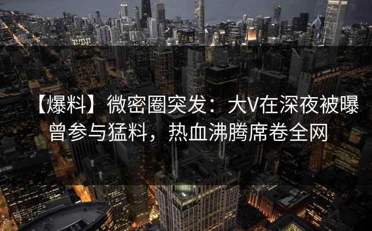 【爆料】微密圈突发：大V在深夜被曝曾参与猛料，热血沸腾席卷全网-第1张图片-麻豆传媒用户中心