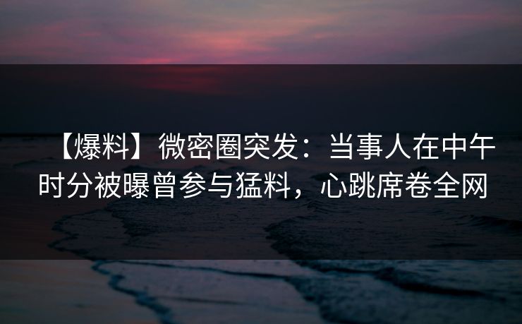 【爆料】微密圈突发：当事人在中午时分被曝曾参与猛料，心跳席卷全网-第1张图片-麻豆传媒用户中心
