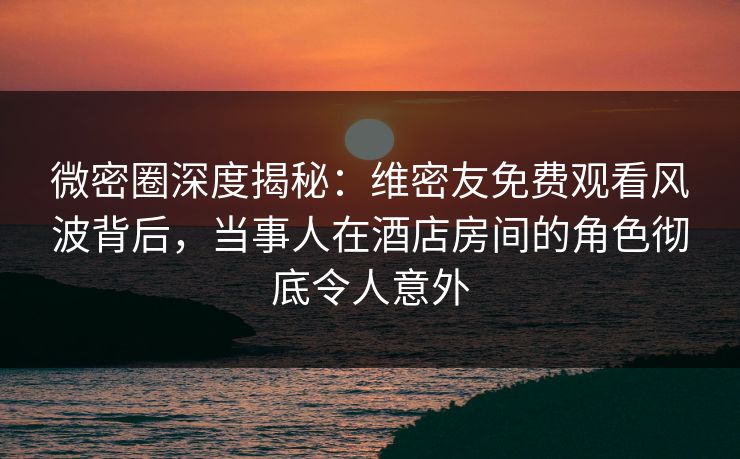 微密圈深度揭秘：维密友免费观看风波背后，当事人在酒店房间的角色彻底令人意外-第1张图片-麻豆传媒用户中心