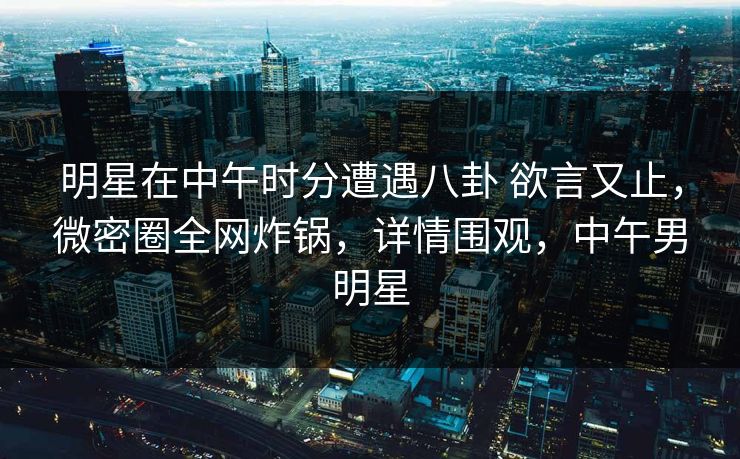 明星在中午时分遭遇八卦 欲言又止，微密圈全网炸锅，详情围观，中午男明星-第1张图片-麻豆传媒用户中心