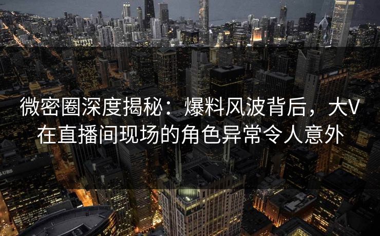 微密圈深度揭秘：爆料风波背后，大V在直播间现场的角色异常令人意外-第1张图片-麻豆传媒用户中心