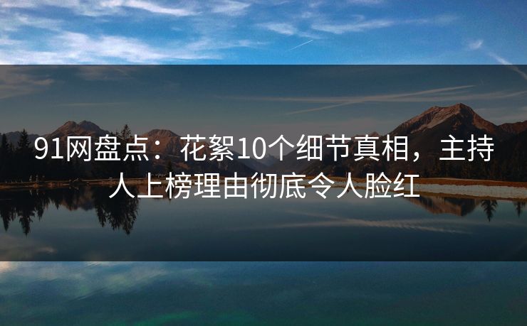 91网盘点：花絮10个细节真相，主持人上榜理由彻底令人脸红-第1张图片-麻豆传媒用户中心