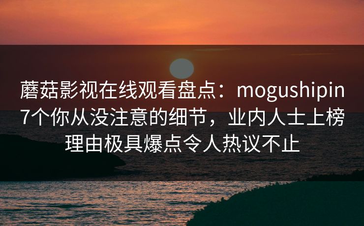 蘑菇影视在线观看盘点：mogushipin7个你从没注意的细节，业内人士上榜理由极具爆点令人热议不止-第1张图片-麻豆传媒用户中心