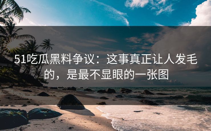 51吃瓜黑料争议：这事真正让人发毛的，是最不显眼的一张图