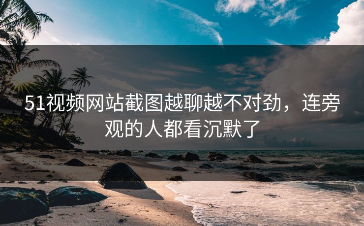 51视频网站截图越聊越不对劲,连旁观的人都看沉默了 51视频网站截图越聊越不对劲,连旁观的人都看沉默了