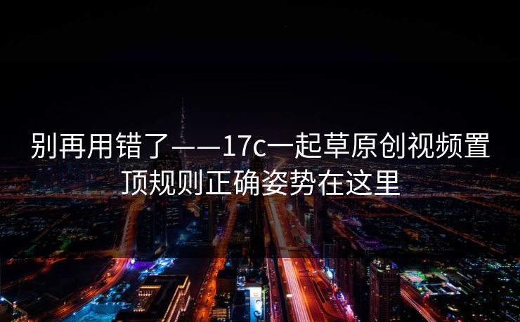 别再用错了——17c一起草原创视频置顶规则正确姿势在这里