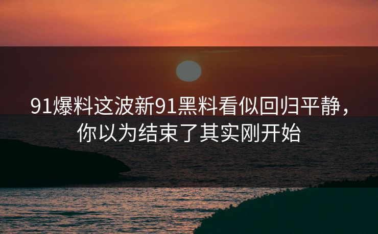 91爆料这波新91黑料看似回归平静,你以为结束了其实刚开始 91爆料这波新91黑料看似回归平静,你以为结束了其实刚开始