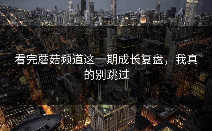 看完蘑菇频道这一期成长复盘,我真的别跳过 看完蘑菇频道这一期成长复盘,我真的别跳过