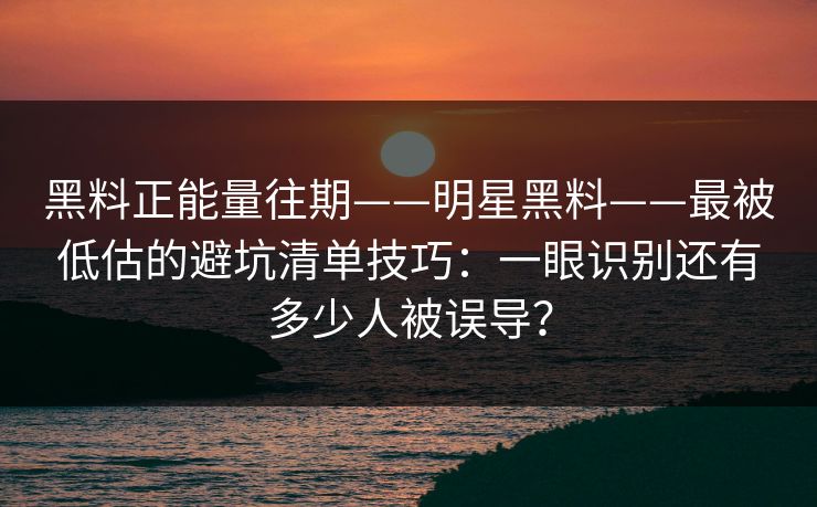 黑料正能量往期——明星黑料——最被低估的避坑清单技巧：一眼识别还有多少人被误导？