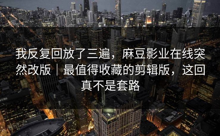我反复回放了三遍,麻豆影业在线突然改版|最值得收藏的剪辑版,这回真不是套路 我反复回放了三遍,麻豆影业在线突然改版|最值得收藏的剪辑版,这回真不是套路