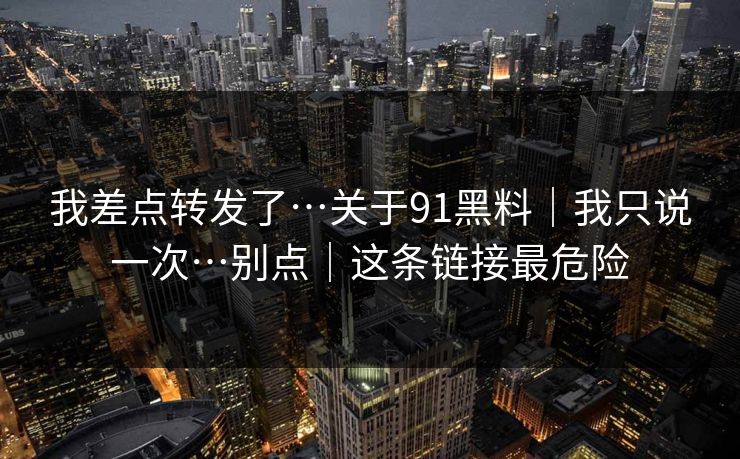 我差点转发了…关于91黑料|我只说一次…别点|这条链接最危险 我差点转发了…关于91黑料|我只说一次…别点|这条链接最危险